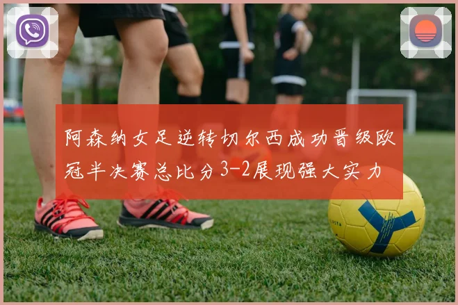 阿森纳女足逆转切尔西成功晋级欧冠半决赛总比分3-2展现强大实力