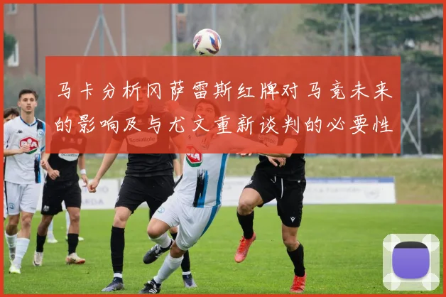 马卡分析冈萨雷斯红牌对马竞未来的影响及与尤文重新谈判的必要性