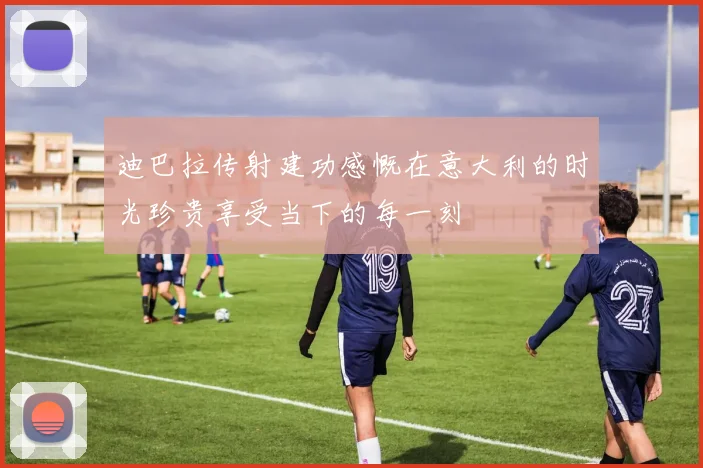 迪巴拉传射建功感慨在意大利的时光珍贵享受当下的每一刻