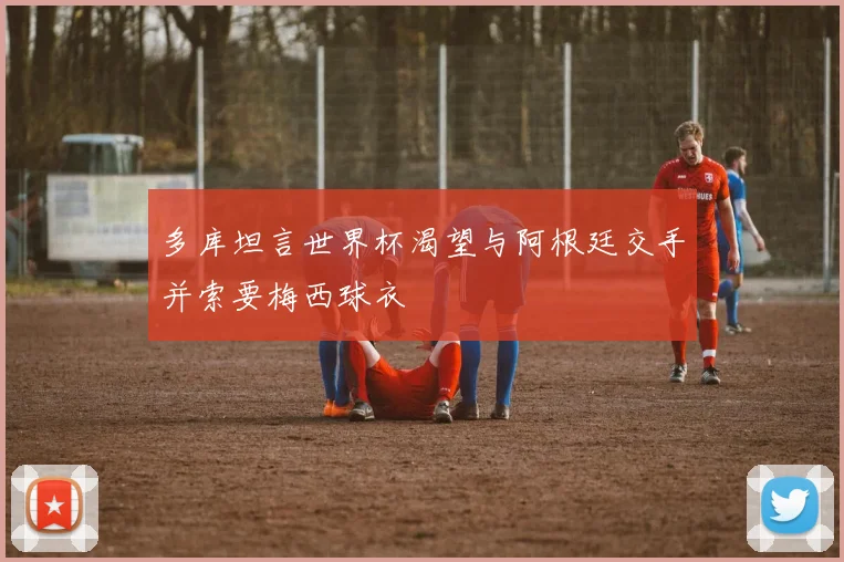 多库坦言世界杯渴望与阿根廷交手并索要梅西球衣
