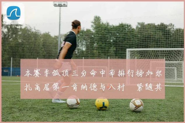 本赛季弧顶三分命中率排行榜加尔扎高居第一肯纳德与八村塁紧随其后