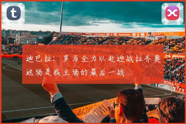 迪巴拉：罗马全力以赴迎战拉齐奥这场是我主场的最后一战