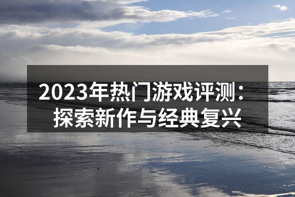 2023年热门游戏评测：探索新作与经典复
